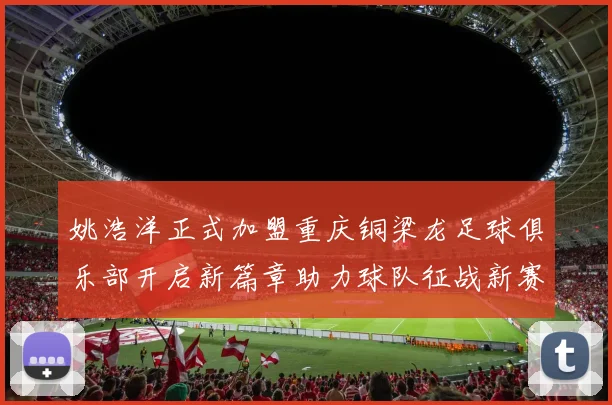 姚浩洋正式加盟重庆铜梁龙足球俱乐部开启新篇章助力球队征战新赛季