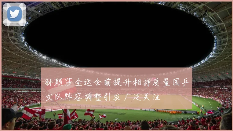 孙颖莎全运会前提升相持质量国乒女队阵容调整引发广泛关注
