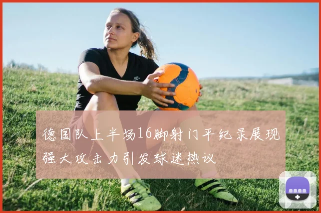 德国队上半场16脚射门平纪录展现强大攻击力引发球迷热议