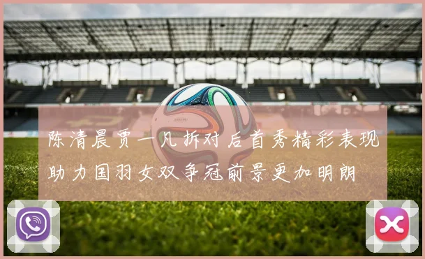 陈清晨贾一凡拆对后首秀精彩表现助力国羽女双争冠前景更加明朗