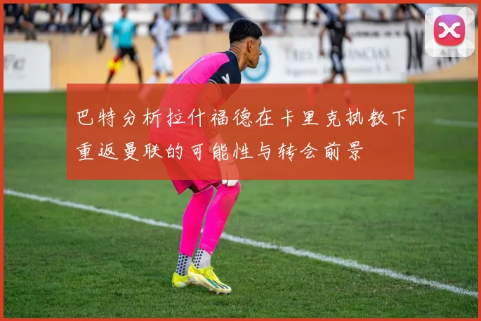 巴特分析拉什福德在卡里克执教下重返曼联的可能性与转会前景