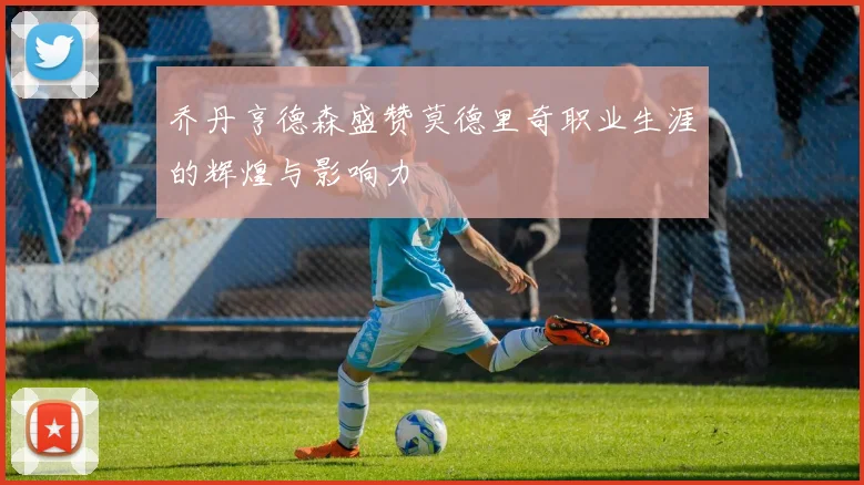 乔丹亨德森盛赞莫德里奇职业生涯的辉煌与影响力