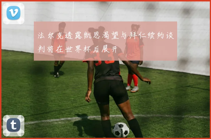 法尔克透露凯恩渴望与拜仁续约谈判将在世界杯后展开