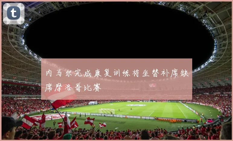 内马尔完成康复训练将坐替补席缺席摩洛哥比赛