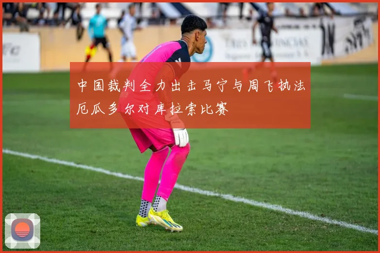 中国裁判全力出击马宁与周飞执法厄瓜多尔对库拉索比赛