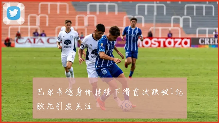 巴尔韦德身价持续下滑首次跌破1亿欧元引发关注