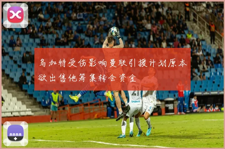 乌加特受伤影响曼联引援计划原本欲出售他筹集转会资金
