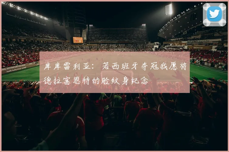 库库雷利亚：若西班牙夺冠我愿将德拉富恩特的脸纹身纪念