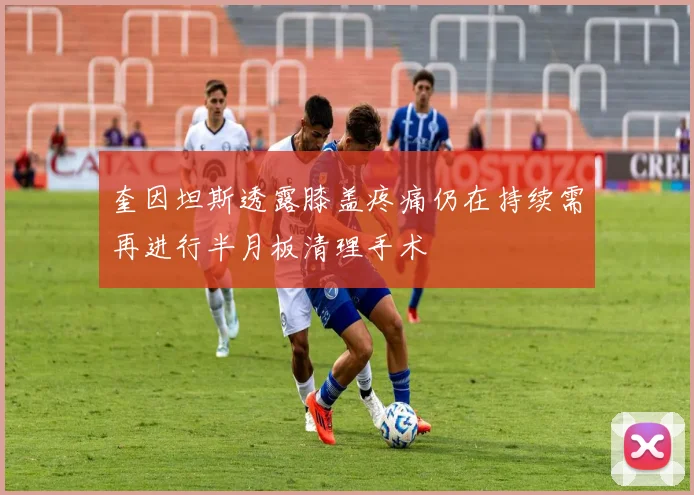奎因坦斯透露膝盖疼痛仍在持续需再进行半月板清理手术