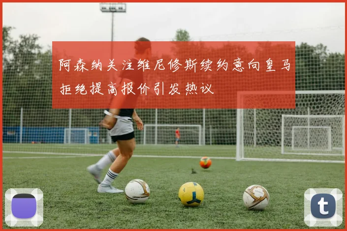 阿森纳关注维尼修斯续约意向皇马拒绝提高报价引发热议