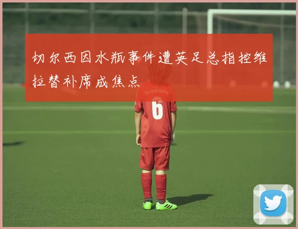 切尔西因水瓶事件遭英足总指控维拉替补席成焦点