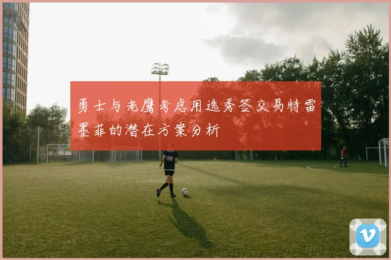 勇士与老鹰考虑用选秀签交易特雷墨菲的潜在方案分析