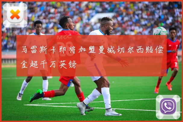 马雷斯卡即将加盟曼城切尔西赔偿金超千万英镑