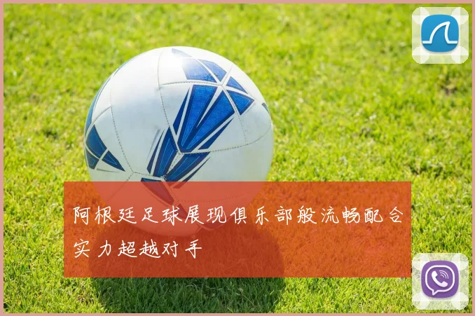 阿根廷足球展现俱乐部般流畅配合实力超越对手