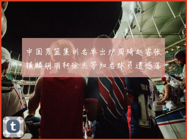 中国男篮集训名单出炉周琦赵睿张镇麟胡明轩徐杰等知名球员遗憾落选