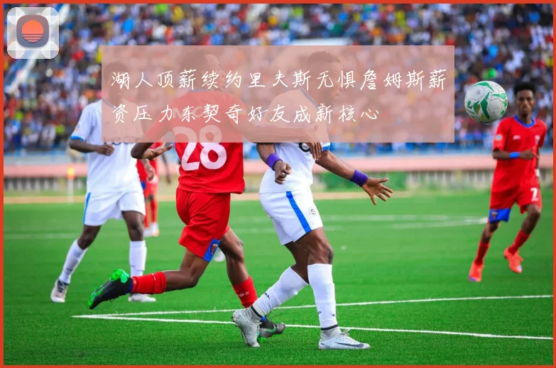 湖人顶薪续约里夫斯无惧詹姆斯薪资压力东契奇好友成新核心