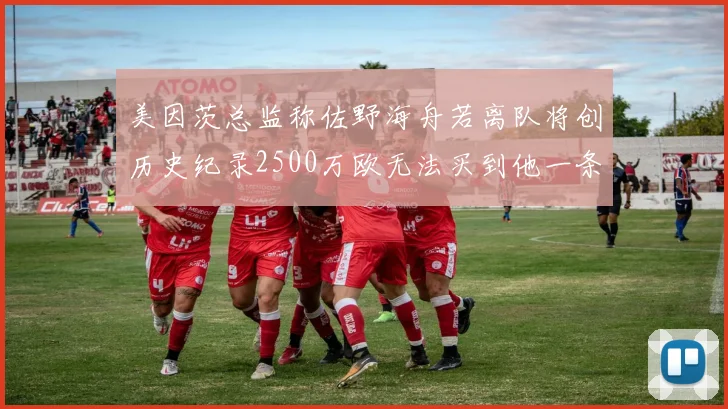 美因茨总监称佐野海舟若离队将创历史纪录2500万欧无法买到他一条腿