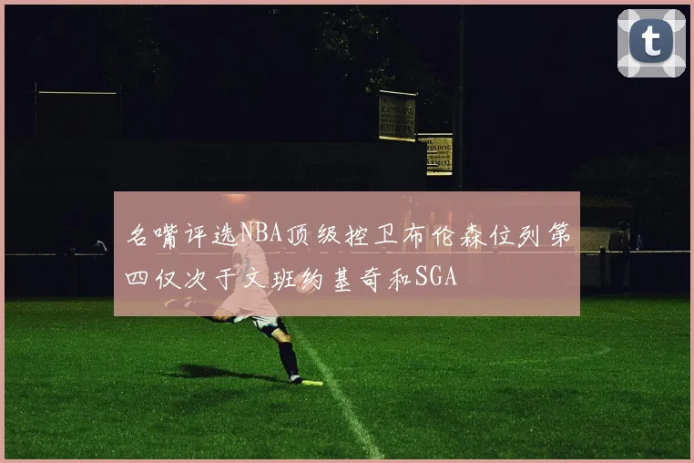 名嘴评选NBA顶级控卫布伦森位列第四仅次于文班约基奇和SGA