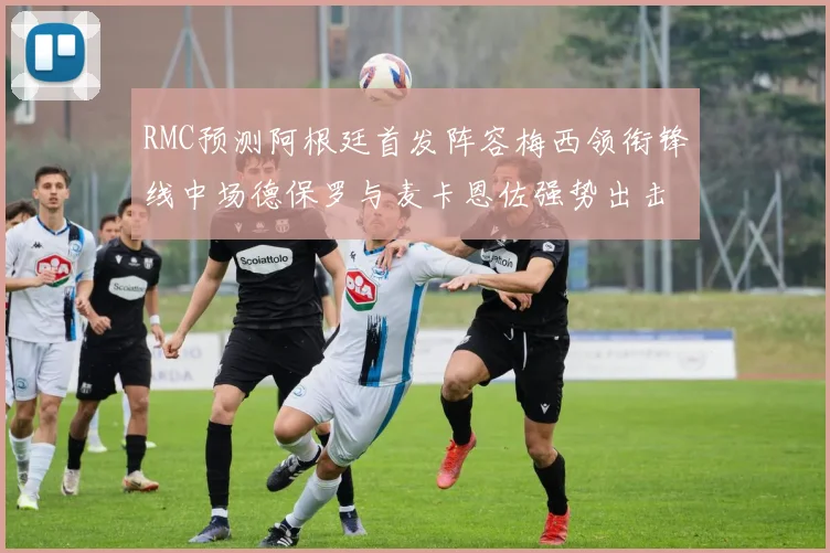 RMC预测阿根廷首发阵容梅西领衔锋线中场德保罗与麦卡恩佐强势出击